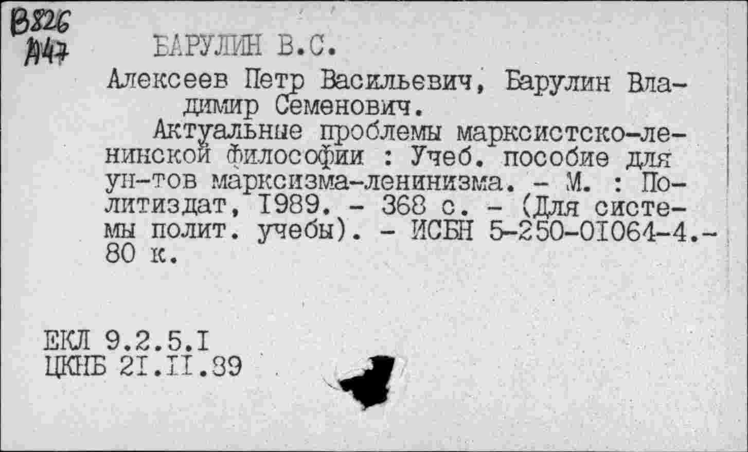 ﻿ßM
ъшш. в.с.
Алексеев Петр Васильевич, Барулин Владимир Семенович.
Актуальные проблемы марксистско-ленинской философии : Учеб, пособие для ун-тов марксизма-ленинизма. - М. : Политиздат, 1989. - 368 о. - (Для системы полит, учебы). - ИСБН 5-250-01064-4. 80 к.
ЕКЛ 9.2.5.1
ЦКНБ 21.П.89